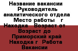  › Название вакансии ­ Руководитель аналитического отдела  › Место работы ­ г. Находка › Возраст от ­ 30 › Возраст до ­ 45 - Приморский край, Находка г. Работа » Вакансии   
